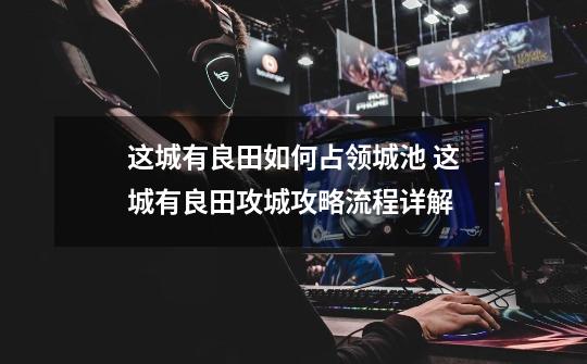 这城有良田如何占领城池 这城有良田攻城攻略流程详解-第1张-游戏信息-龙启网