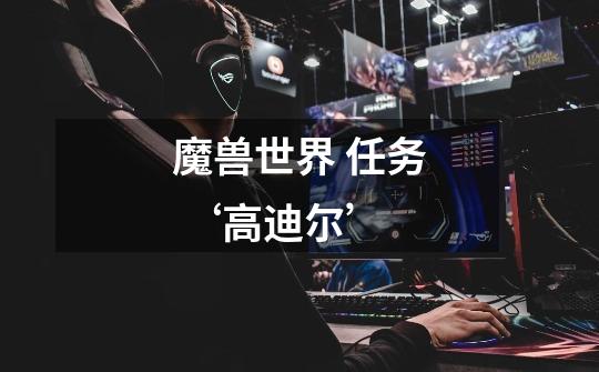 魔兽世界 任务 ‘高迪尔’-第1张-游戏信息-龙启网