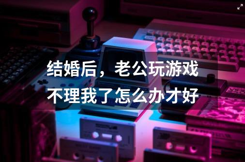 结婚后,老公玩游戏不理我了怎么办才好-第1张-游戏信息-龙启网