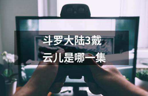 斗罗大陆3戴云儿是哪一集-第1张-游戏信息-龙启网