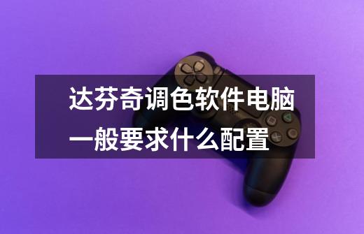 达芬奇调色软件电脑一般要求什么配置-第1张-游戏信息-龙启网