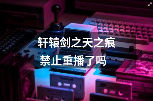 轩辕剑之天之痕 禁止重播了吗-第1张-游戏信息-龙启网