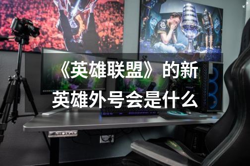 《英雄联盟》的新英雄外号会是什么-第1张-游戏信息-龙启网