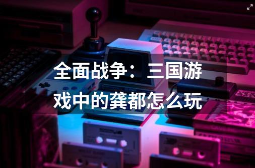全面战争:三国游戏中的龚都怎么玩-第1张-游戏信息-龙启网