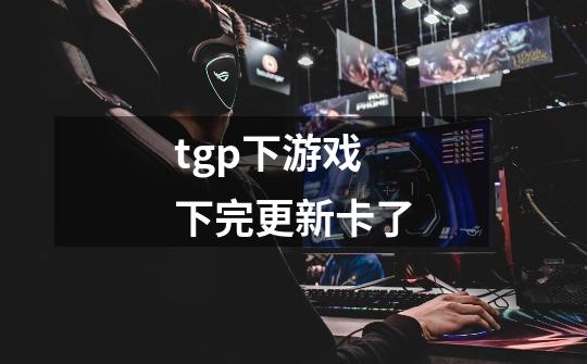 tgp下游戏下完更新卡了-第1张-游戏信息-龙启网
