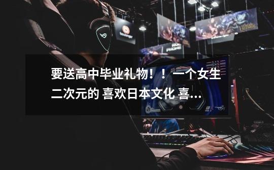 要送高中毕业礼物！！一个女生 二次元的 喜欢日本文化 喜欢可爱的东西 有着少女心的女汉子 送什-第1张-游戏信息-龙启网