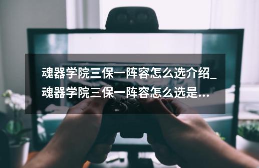 魂器学院三保一阵容怎么选介绍_魂器学院三保一阵容怎么选是什么-第1张-游戏信息-龙启网