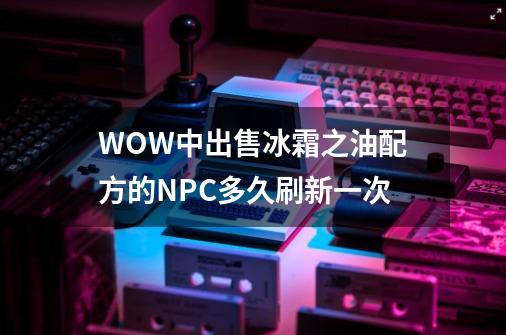 WOW中出售冰霜之油配方的NPC多久刷新一次-第1张-游戏信息-龙启网