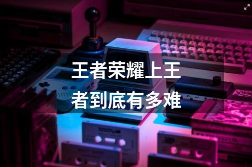 王者荣耀上王者到底有多难-第1张-游戏信息-龙启网