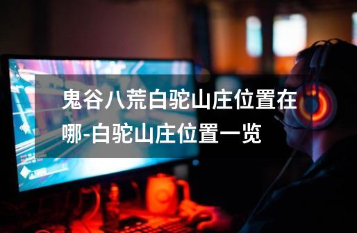 鬼谷八荒白驼山庄位置在哪-白驼山庄位置一览-第1张-游戏信息-龙启网
