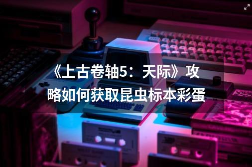 《上古卷轴5:天际》攻略如何获取昆虫标本彩蛋-第1张-游戏信息-龙启网