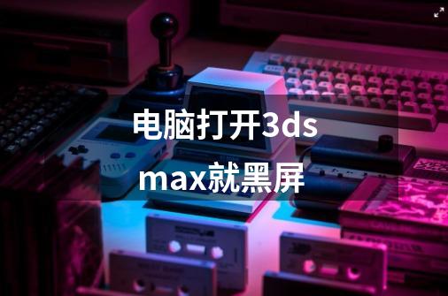 电脑打开3ds max就黑屏-第1张-游戏信息-龙启网