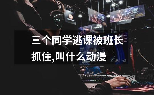 三个同学逃课被班长抓住,叫什么动漫-第1张-游戏信息-龙启网
