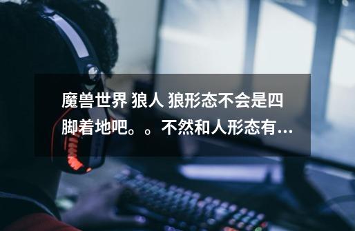 魔兽世界 狼人 狼形态不会是四脚着地吧。。不然和人形态有什么区别呢-第1张-游戏信息-龙启网