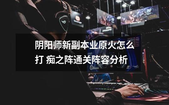 阴阳师新副本业原火怎么打 痴之阵通关阵容分析-第1张-游戏信息-龙启网