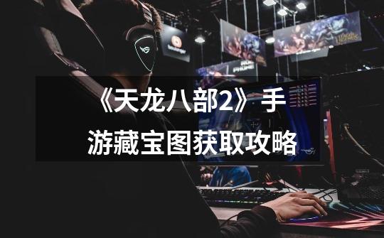 《天龙八部2》手游藏宝图获取攻略-第1张-游戏信息-龙启网