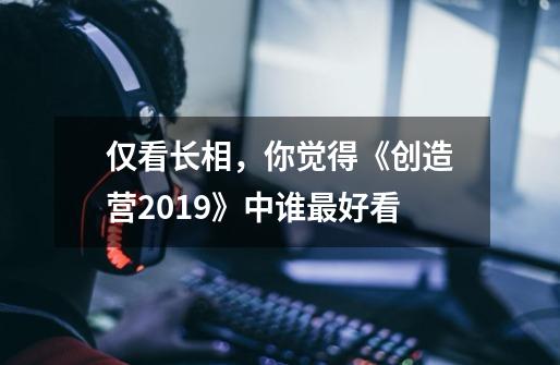 仅看长相,你觉得《创造营2019》中谁最好看-第1张-游戏信息-龙启网