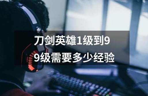 刀剑英雄1级到99级需要多少经验-第1张-游戏信息-龙启网