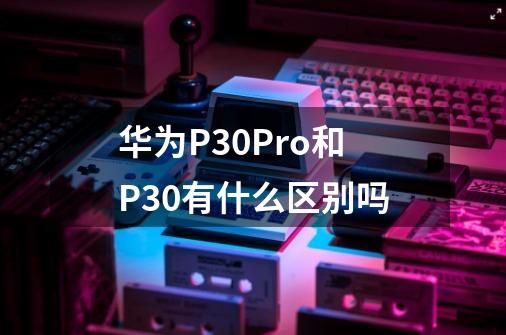 华为P30Pro和P30有什么区别吗-第1张-游戏信息-龙启网
