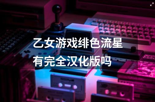 乙女游戏绯色流星有完全汉化版吗-第1张-游戏信息-龙启网