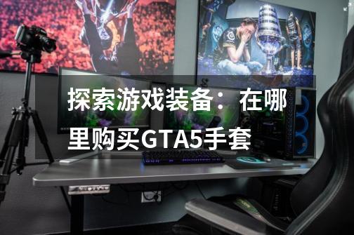 探索游戏装备:在哪里购买GTA5手套-第1张-游戏信息-龙启网