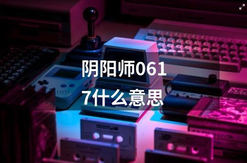 阴阳师0617什么意思-第1张-游戏信息-龙启网