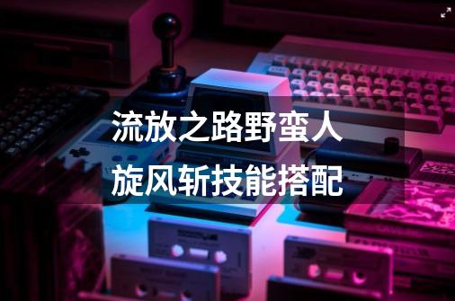 流放之路野蛮人旋风斩技能搭配-第1张-游戏信息-龙启网