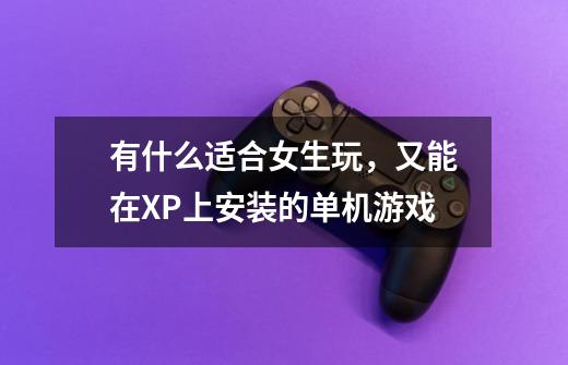 有什么适合女生玩，又能在XP上安装的单机游戏-第1张-游戏信息-龙启网