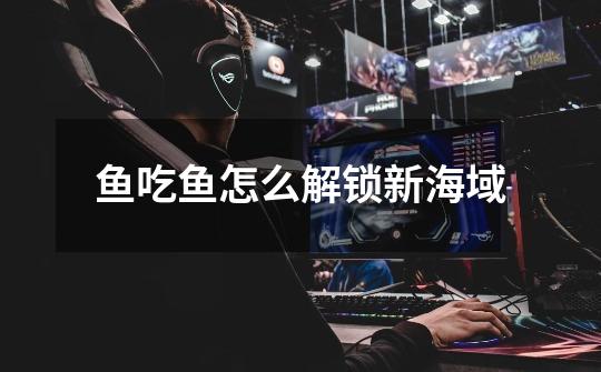 鱼吃鱼怎么解锁新海域-第1张-游戏信息-龙启网