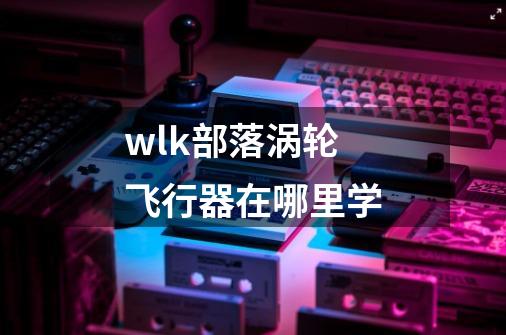 wlk部落涡轮飞行器在哪里学-第1张-游戏信息-龙启网