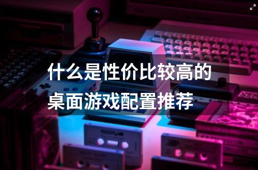 什么是性价比较高的桌面游戏配置推荐-第1张-游戏信息-龙启网