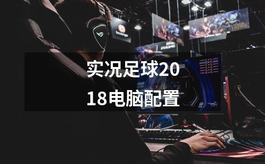 实况足球2018电脑配置-第1张-游戏信息-龙启网