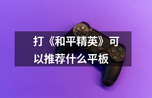打《和平精英》可以推荐什么平板-第1张-游戏信息-龙启网