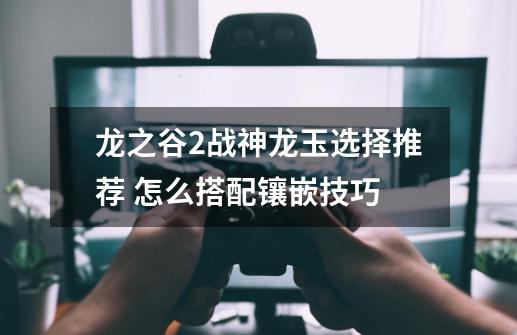 龙之谷2战神龙玉选择推荐 怎么搭配镶嵌技巧-第1张-游戏信息-龙启网