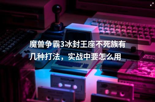 魔兽争霸3冰封王座不死族有几种打法,实战中要怎么用-第1张-游戏信息-龙启网