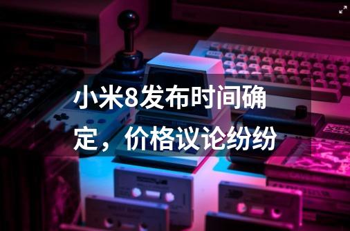 小米8发布时间确定,价格议论纷纷-第1张-游戏信息-龙启网