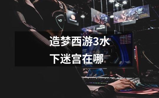 造梦西游3水下迷宫在哪-第1张-游戏信息-龙启网
