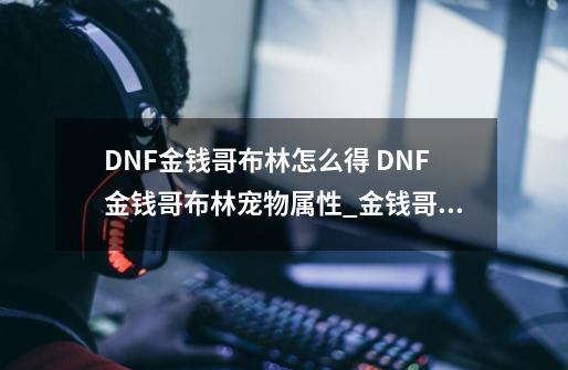DNF金钱哥布林怎么得 DNF金钱哥布林宠物属性_金钱哥布林还能获得嘛-第1张-游戏信息-龙启网