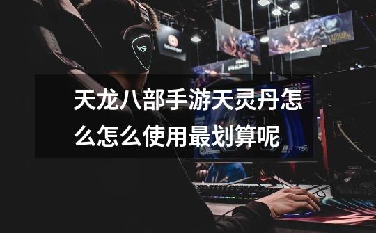 天龙八部手游天灵丹怎么怎么使用最划算呢-第1张-游戏信息-龙启网