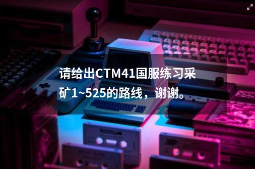 请给出CTM4.1国服练习采矿1~525的路线,谢谢。-第1张-游戏信息-龙启网