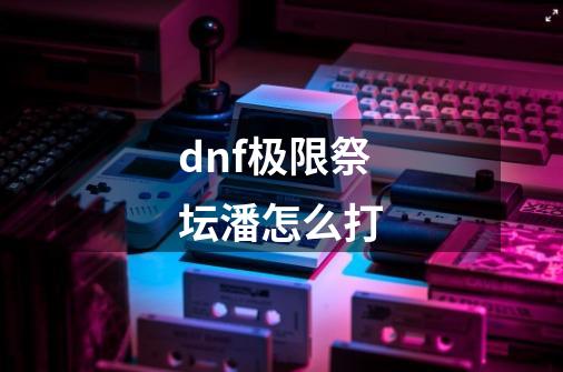 dnf极限祭坛潘怎么打-第1张-游戏信息-龙启网