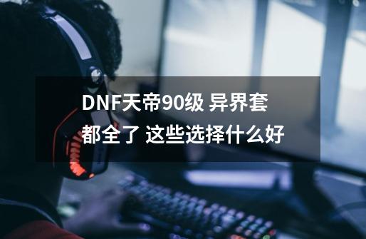 DNF天帝90级 异界套都全了 这些选择什么好-第1张-游戏信息-龙启网