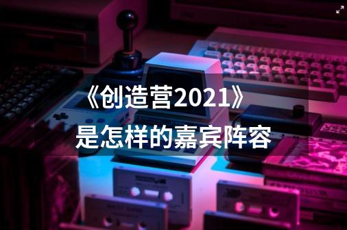 《创造营2021》是怎样的嘉宾阵容-第1张-游戏信息-龙启网