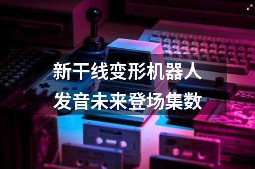 新干线变形机器人发音未来登场集数-第1张-游戏信息-龙启网