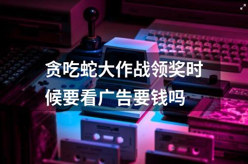 贪吃蛇大作战领奖时候要看广告要钱吗-第1张-游戏信息-龙启网