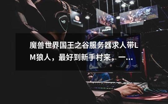 魔兽世界国王之谷服务器求人带LM狼人,最好到新手村来,一直带到45就行了,谢谢。-第1张-游戏信息-龙启网