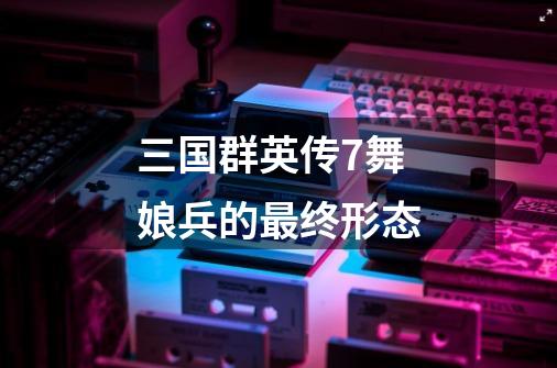 三国群英传7舞娘兵的最终形态-第1张-游戏信息-龙启网