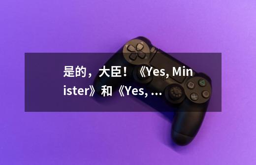 是的,大臣!《Yes, Minister》和《Yes, Prime Minister》-第1张-游戏信息-龙启网