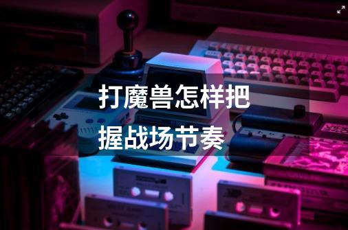 打魔兽怎样把握战场节奏-第1张-游戏信息-龙启网