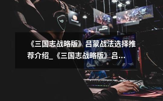 《三国志战略版》吕蒙战法选择推荐介绍_《三国志战略版》吕蒙战法选择推荐是什么-第1张-游戏信息-龙启网